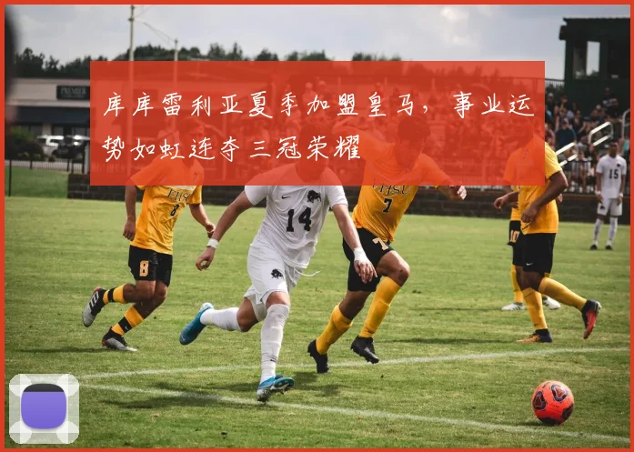 库库雷利亚夏季加盟皇马，事业运势如虹连夺三冠荣耀