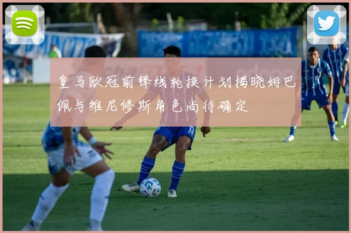 皇马欧冠前锋线轮换计划揭晓姆巴佩与维尼修斯角色尚待确定