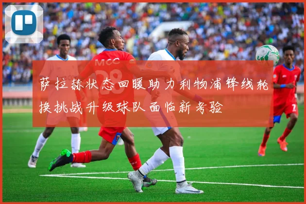 萨拉赫状态回暖助力利物浦锋线轮换挑战升级球队面临新考验