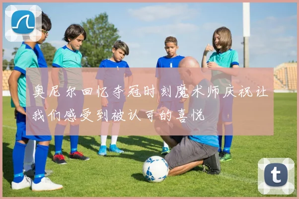 奥尼尔回忆夺冠时刻魔术师庆祝让我们感受到被认可的喜悦