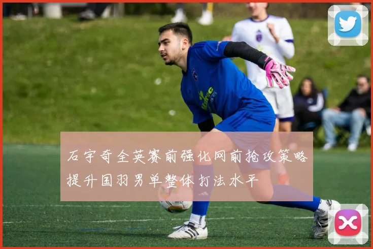 石宇奇全英赛前强化网前抢攻策略提升国羽男单整体打法水平