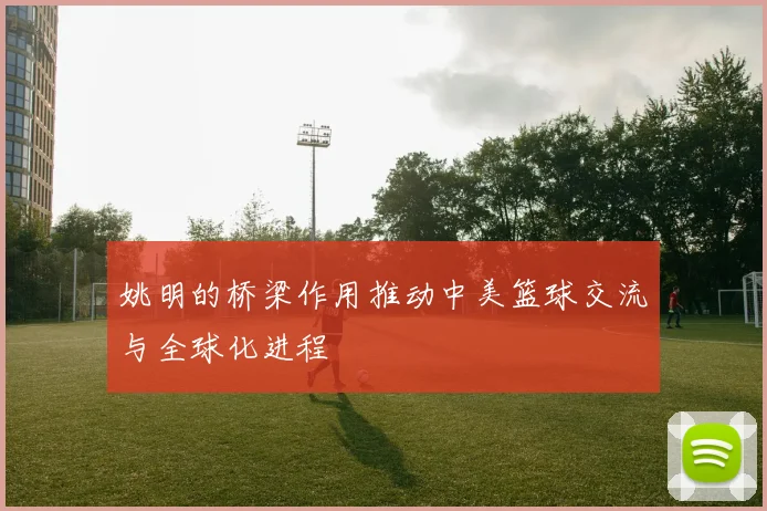 姚明的桥梁作用推动中美篮球交流与全球化进程