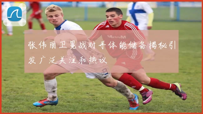 张伟丽卫冕战对手体能储备揭秘引发广泛关注和热议