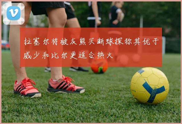 拉塞尔将被灰熊买断球探称其优于威少和比尔更适合热火