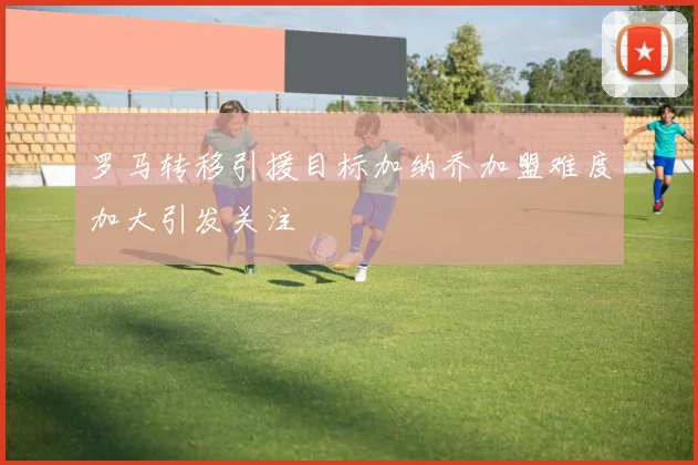 罗马转移引援目标加纳乔加盟难度加大引发关注