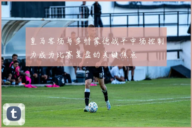 皇马客场与多特蒙德战平中场控制力成为比赛复盘的关键焦点