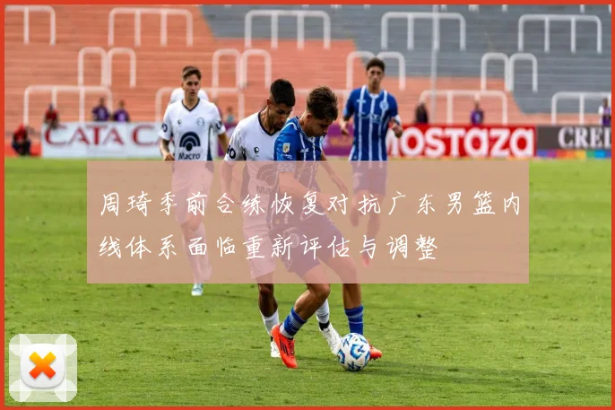 周琦季前合练恢复对抗广东男篮内线体系面临重新评估与调整