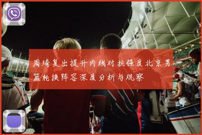 周琦复出提升内线对抗强度北京男篮轮换阵容深度分析与观察